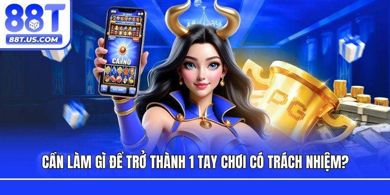 Cần làm gì để trở thành 1 tay chơi có trách nhiệm?
